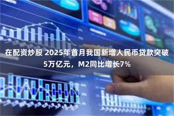 在配资炒股 2025年首月我国新增人民币贷款突破5万亿元，M2同比增长7%