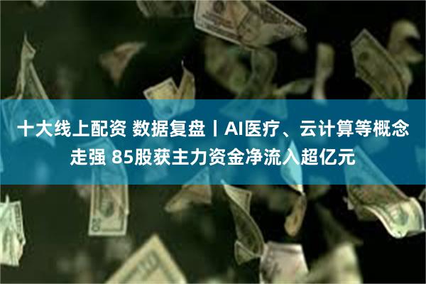 十大线上配资 数据复盘丨AI医疗、云计算等概念走强 85股获主力资金净流入超亿元