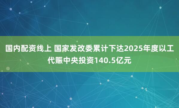 国内配资线上 国家发改委累计下达2025年度以工代赈中央投资140.5亿元