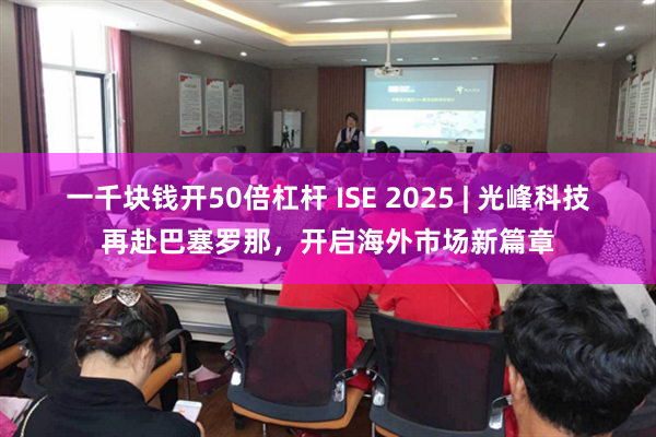 一千块钱开50倍杠杆 ISE 2025 | 光峰科技再赴巴塞罗那，开启海外市场新篇章