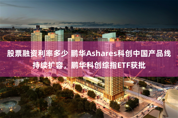 股票融资利率多少 鹏华Ashares科创中国产品线持续扩容，鹏华科创综指ETF获批