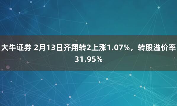 大牛证券 2月13日齐翔转2上涨1.07%，转股溢价率31.95%