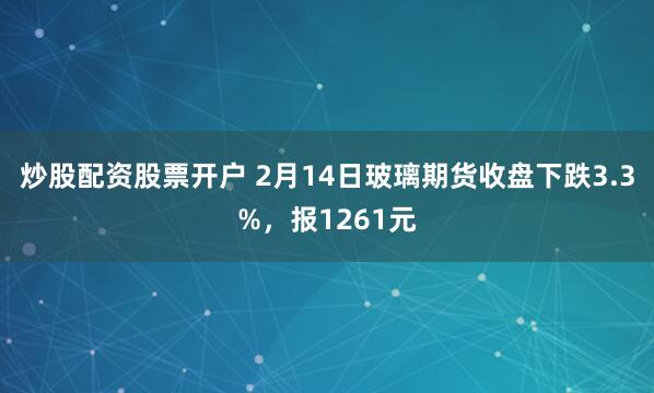 炒股配资股票开户 2月14日玻璃期货收盘下跌3.3%，报1261元