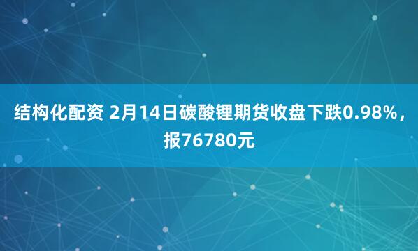 结构化配资 2月14日碳酸锂期货收盘下跌0.98%，报76780元