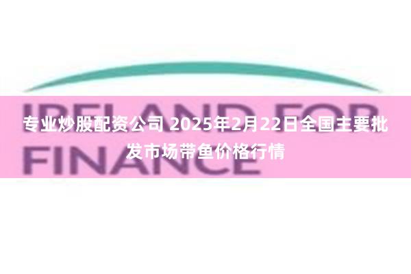 专业炒股配资公司 2025年2月22日全国主要批发市场带鱼价格行情