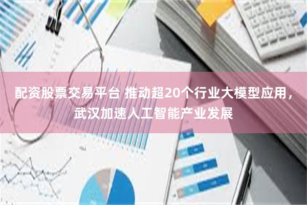 配资股票交易平台 推动超20个行业大模型应用，武汉加速人工智能产业发展