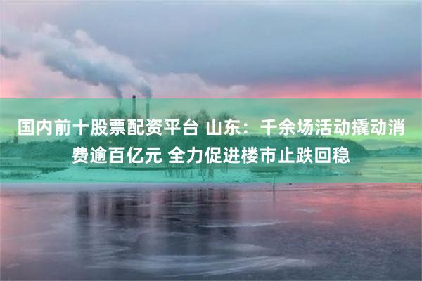 国内前十股票配资平台 山东：千余场活动撬动消费逾百亿元 全力促进楼市止跌回稳