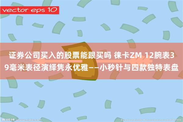 证券公司买入的股票能跟买吗 徕卡ZM 12腕表39毫米表径演绎隽永优雅——小秒针与四款独特表盘