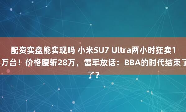 配资实盘能实现吗 小米SU7 Ultra两小时狂卖1.5万台！价格腰斩28万，雷军放话：BBA的时代结束了？