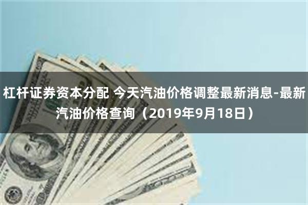 杠杆证券资本分配 今天汽油价格调整最新消息-最新汽油价格查询（2019年9月18日）