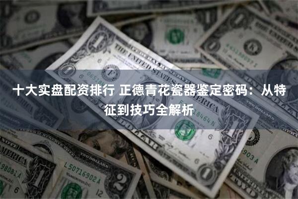 十大实盘配资排行 正德青花瓷器鉴定密码：从特征到技巧全解析