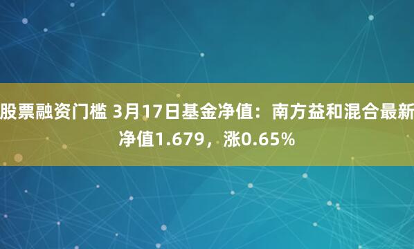 股票融资门槛 3月17日基金净值：南方益和混合最新净值1.679，涨0.65%