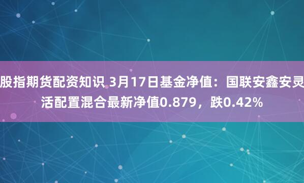 股指期货配资知识 3月17日基金净值：国联安鑫安灵活配置混合最新净值0.879，跌0.42%