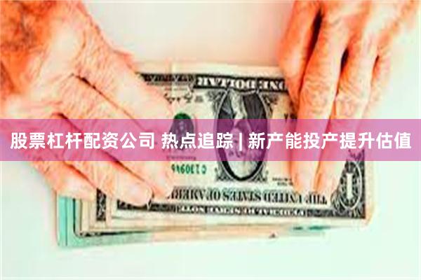 股票杠杆配资公司 热点追踪 | 新产能投产提升估值