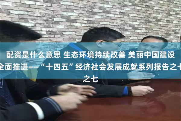 配资是什么意思 生态环境持续改善 美丽中国建设全面推进——“十四五”经济社会发展成就系列报告之七