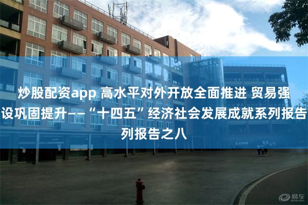 炒股配资app 高水平对外开放全面推进 贸易强国建设巩固提升——“十四五”经济社会发展成就系列报告之八