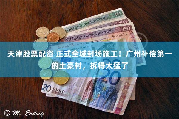 天津股票配资 正式全域封场施工！广州补偿第一的土豪村，拆得太猛了