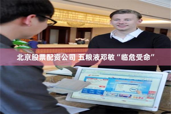 北京股票配资公司 五粮液邓敏“临危受命”