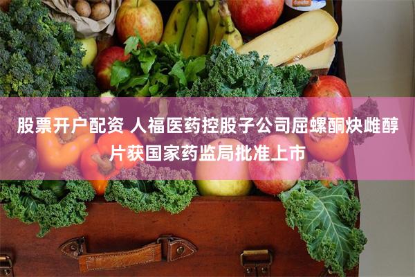 股票开户配资 人福医药控股子公司屈螺酮炔雌醇片获国家药监局批准上市
