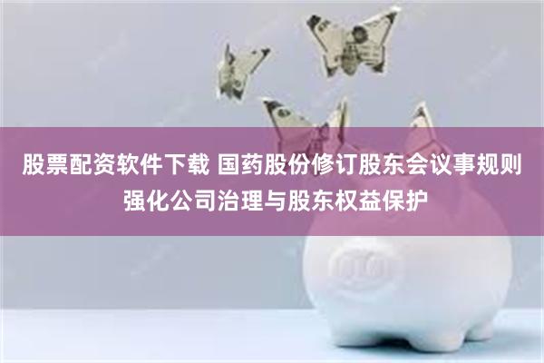 股票配资软件下载 国药股份修订股东会议事规则 强化公司治理与股东权益保护