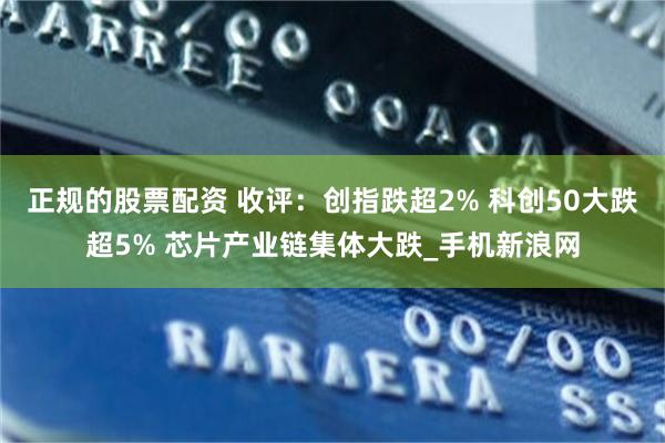 正规的股票配资 收评：创指跌超2% 科创50大跌超5% 芯片产业链集体大跌_手机新浪网
