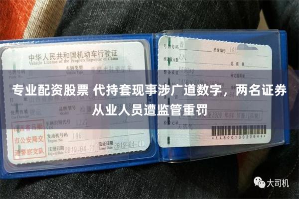 专业配资股票 代持套现事涉广道数字，两名证券从业人员遭监管重罚