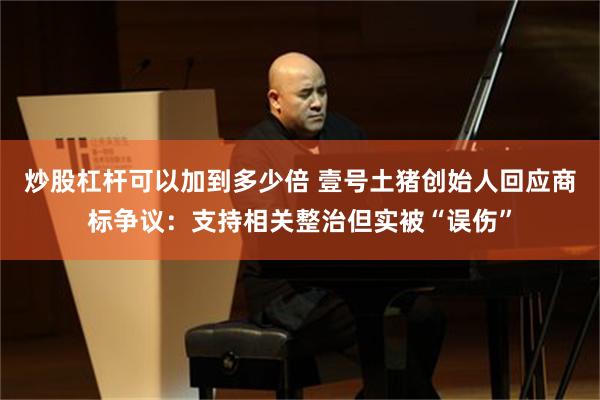 炒股杠杆可以加到多少倍 壹号土猪创始人回应商标争议：支持相关整治但实被“误伤”