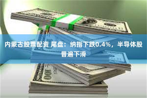 内蒙古股票配资 尾盘：纳指下跌0.4%，半导体股普遍下滑