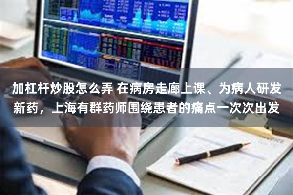 加杠杆炒股怎么弄 在病房走廊上课、为病人研发新药，上海有群药师围绕患者的痛点一次次出发
