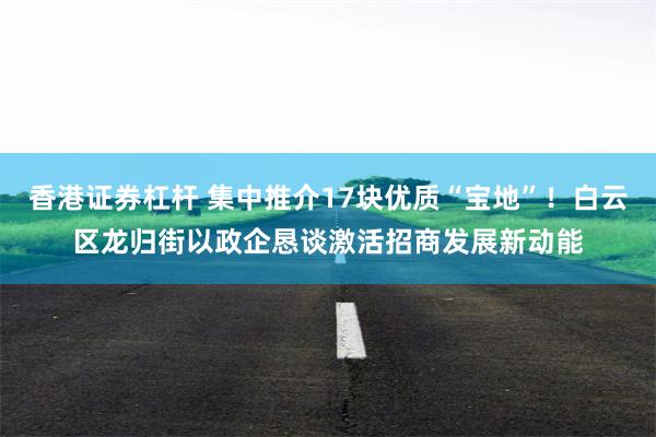 香港证券杠杆 集中推介17块优质“宝地”！白云区龙归街以政企恳谈激活招商发展新动能