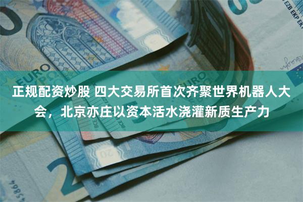 正规配资炒股 四大交易所首次齐聚世界机器人大会，北京亦庄以资本活水浇灌新质生产力