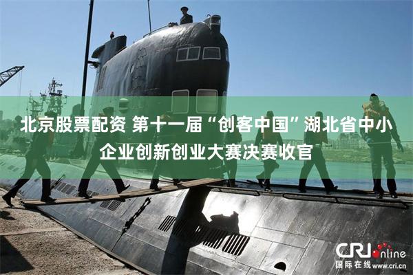 北京股票配资 第十一届“创客中国”湖北省中小企业创新创业大赛决赛收官