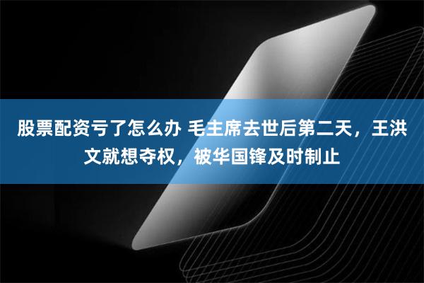 股票配资亏了怎么办 毛主席去世后第二天，王洪文就想夺权，被华国锋及时制止
