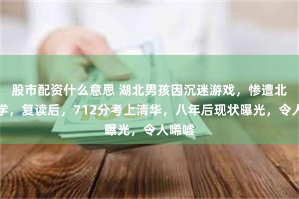 股市配资什么意思 湖北男孩因沉迷游戏，惨遭北大退学，复读后，712分考上清华，八年后现状曝光，令人唏嘘