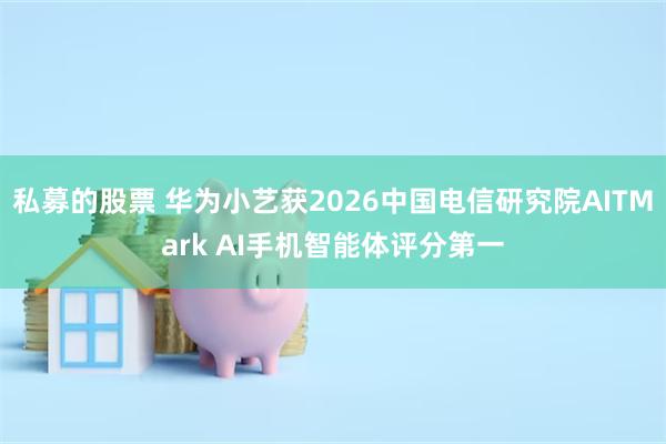 私募的股票 华为小艺获2026中国电信研究院AITMark AI手机智能体评分第一