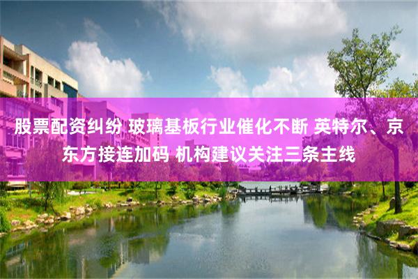 股票配资纠纷 玻璃基板行业催化不断 英特尔、京东方接连加码 机构建议关注三条主线