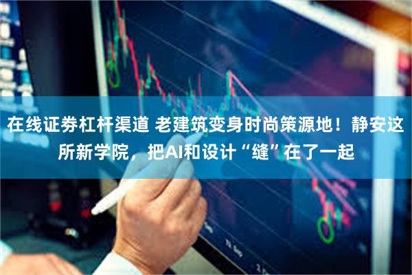 在线证劵杠杆渠道 老建筑变身时尚策源地！静安这所新学院，把AI和设计“缝”在了一起